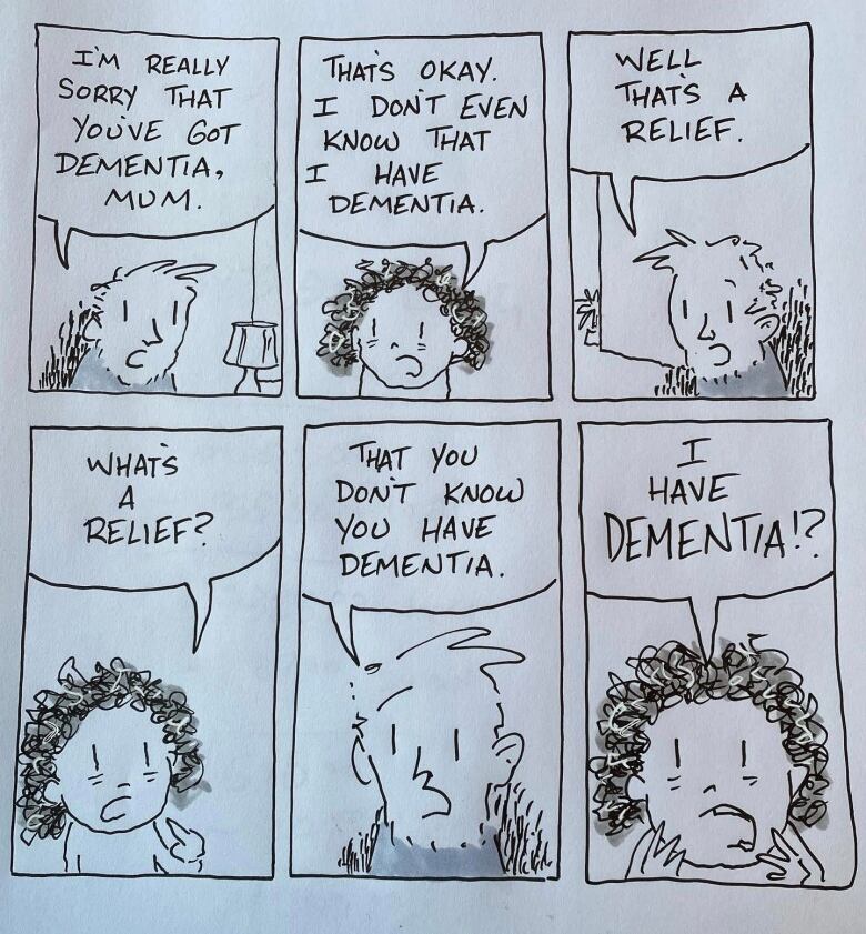 A cartoon with two people talking about dementia.  Man: I'm really sorry that you've got dementia, mum. Older woman: That's okay. I don't even know that I have dementia. Man: Well, that's a relief. Older woman: What's a relief? Man: That you don't know you have dementia. Older woman: I have dementia? 