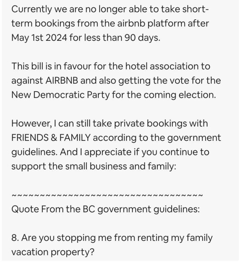 It reads: Currently we are no longer able to take short-term bookings from the airbnb platforms after May 1st 2024 for less than 90 days. The bill is in favour for the hotel association against AIRBNB and also getting the vote for the New Democratic Party for the coming election. However, I can still take private bookings with FRIENDS & FAMILY according to government guidelines. And I appreciate if you continue to support the small business and family: (line break) Quotes from the BC government guidelines: 8. Are you stopping me from renting my family vacation property?